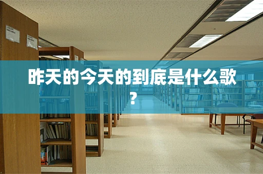 昨天的今天的到底是什么歌？