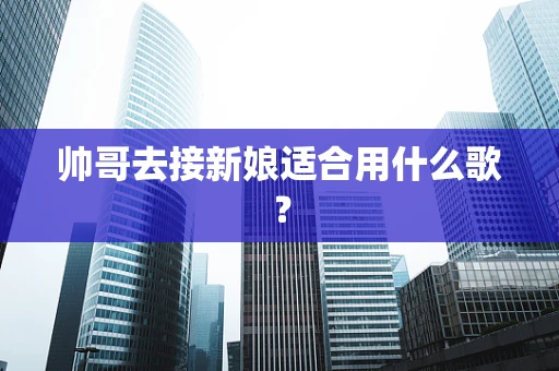 帅哥去接新娘适合用什么歌？