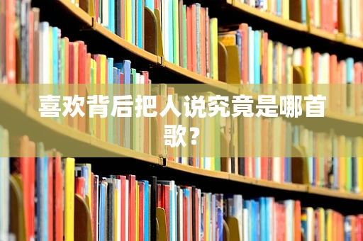 喜欢背后把人说究竟是哪首歌？