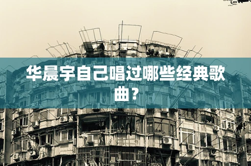 华晨宇自己唱过哪些经典歌曲？