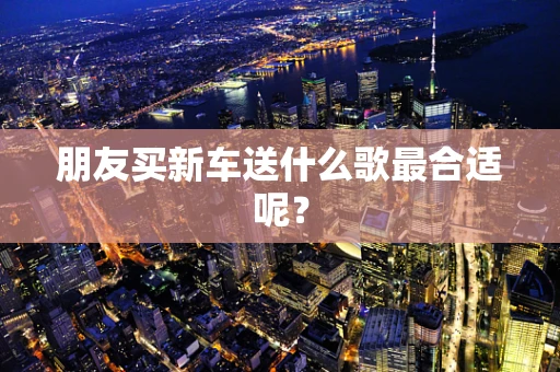 朋友买新车送什么歌最合适呢？