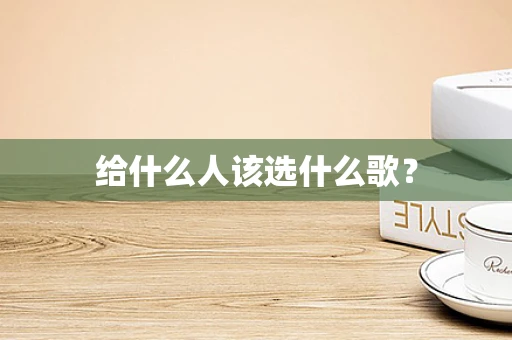 给什么人该选什么歌？