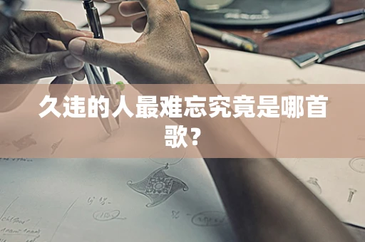 久违的人最难忘究竟是哪首歌？