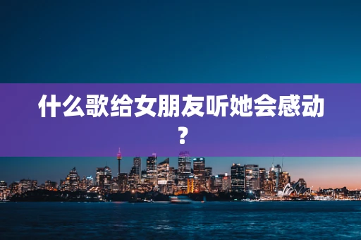 什么歌给女朋友听她会感动？