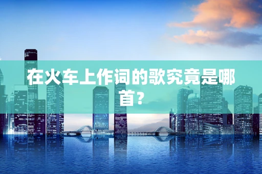 在火车上作词的歌究竟是哪首？