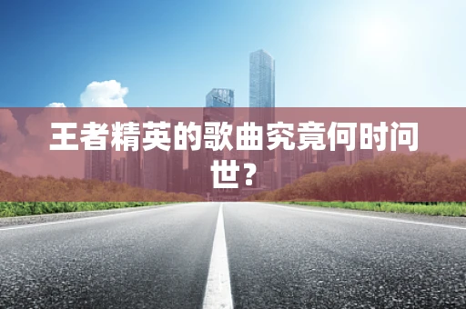 王者精英的歌曲究竟何时问世？