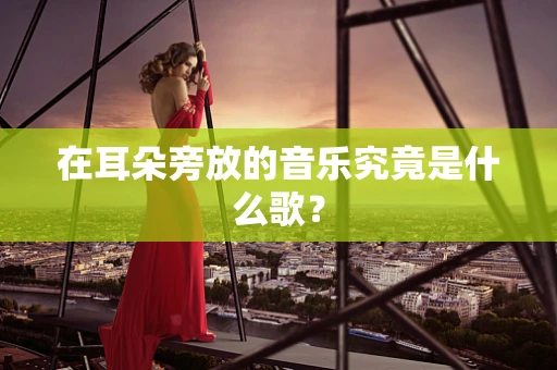 在耳朵旁放的音乐究竟是什么歌？
