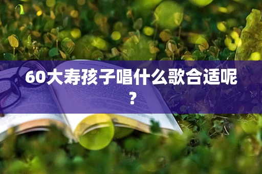 60大寿孩子唱什么歌合适呢？