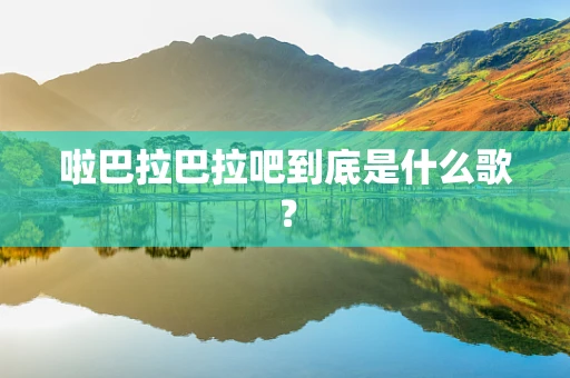 啦巴拉巴拉吧到底是什么歌？