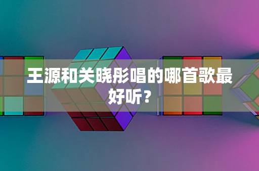王源和关晓彤唱的哪首歌最好听？