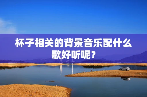 杯子相关的背景音乐配什么歌好听呢？