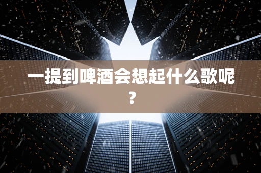 一提到啤酒会想起什么歌呢？
