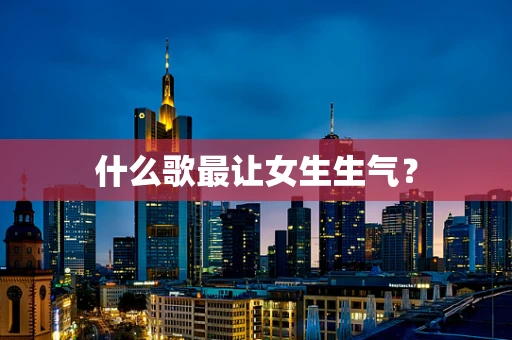 什么歌最让女生生气？