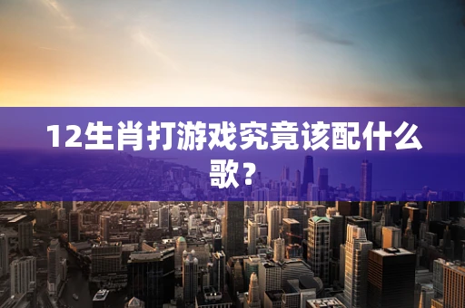 12生肖打游戏究竟该配什么歌？