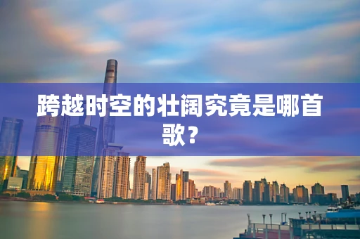 跨越时空的壮阔究竟是哪首歌？
