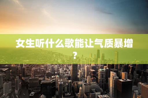 女生听什么歌能让气质暴增？