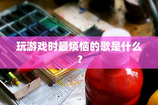 玩游戏时最烦恼的歌是什么？