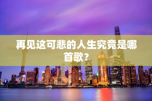 再见这可悲的人生究竟是哪首歌？