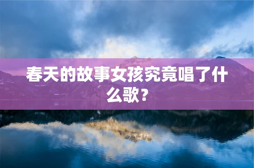 春天的故事女孩究竟唱了什么歌？