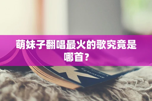 萌妹子翻唱最火的歌究竟是哪首？