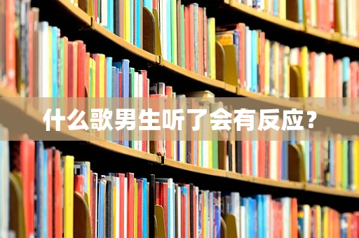 什么歌男生听了会有反应？