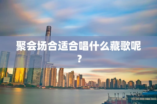 聚会场合适合唱什么藏歌呢？