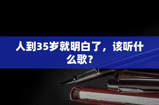 人到35岁就明白了，该听什么歌？