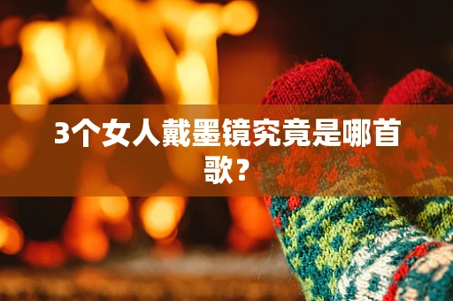 3个女人戴墨镜究竟是哪首歌？