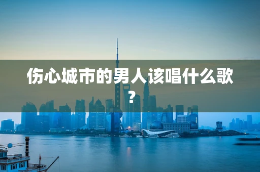 伤心城市的男人该唱什么歌？