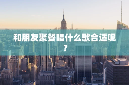 和朋友聚餐唱什么歌合适呢？