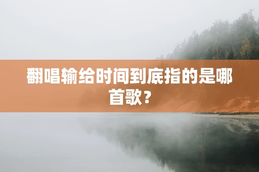 翻唱输给时间到底指的是哪首歌？