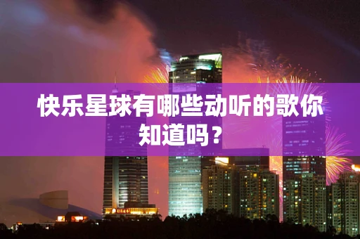 快乐星球有哪些动听的歌你知道吗？